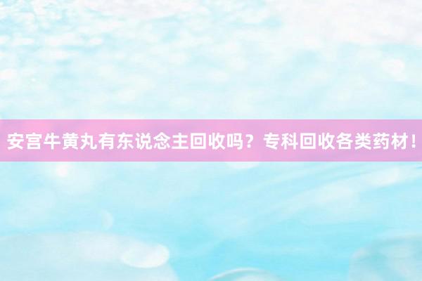 安宫牛黄丸有东说念主回收吗？专科回收各类药材！