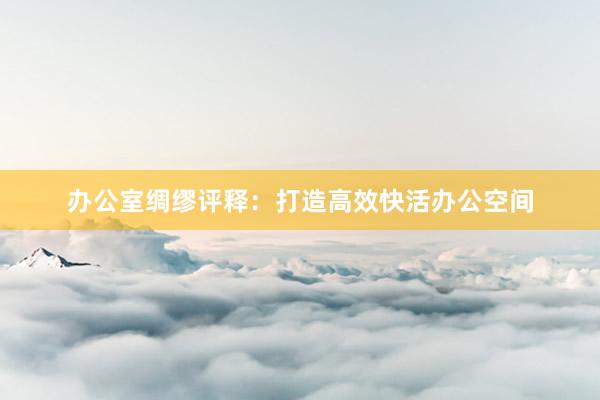 办公室绸缪评释：打造高效快活办公空间