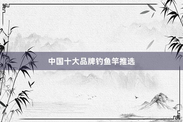 中国十大品牌钓鱼竿推选