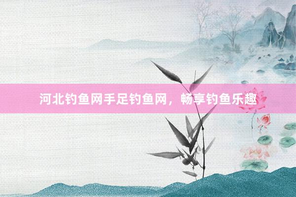 河北钓鱼网手足钓鱼网，畅享钓鱼乐趣