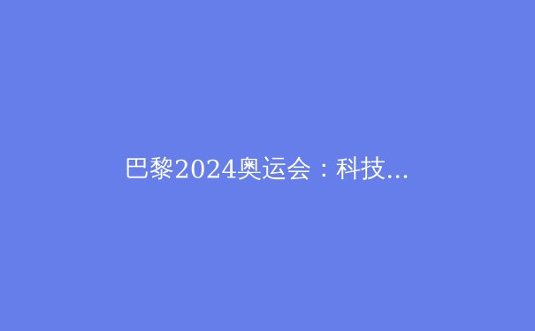 巴黎2024奥运会：科技变革与体育精神的完美融合
