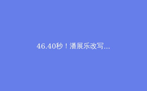 46.40秒！潘展乐改写历史，中国游泳迎来新王者