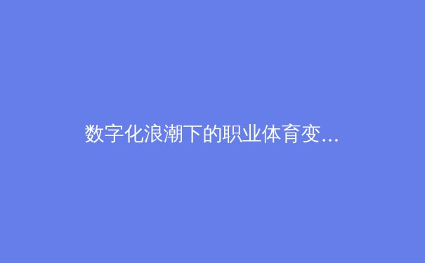 数字化浪潮下的职业体育变革：从数据革命到球迷体验重塑 - 4