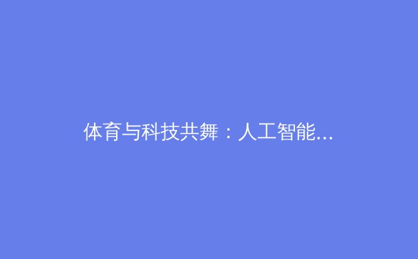 体育与科技共舞：人工智能如何重塑现代奥林匹克运动的未来