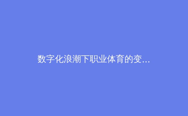 数字化浪潮下职业体育的变革：数据分析如何重塑现代竞技格局 - 2